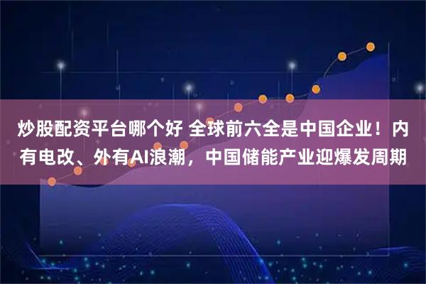 炒股配资平台哪个好 全球前六全是中国企业！内有电改、外有AI浪潮，中国储能产业迎爆发周期