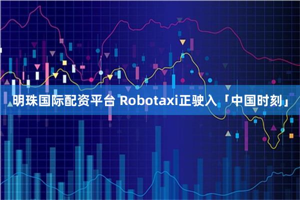 明珠国际配资平台 Robotaxi正驶入「中国时刻」