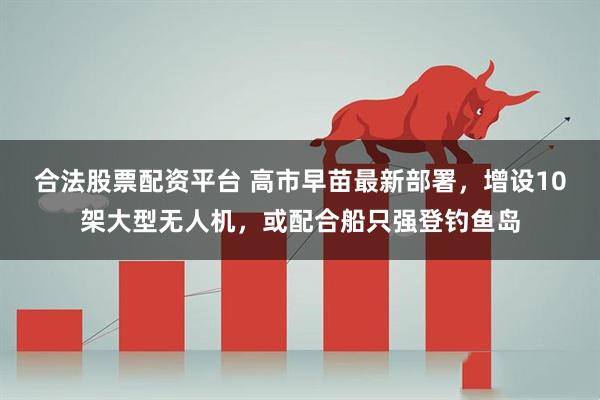 合法股票配资平台 高市早苗最新部署，增设10架大型无人机，或配合船只强登钓鱼岛
