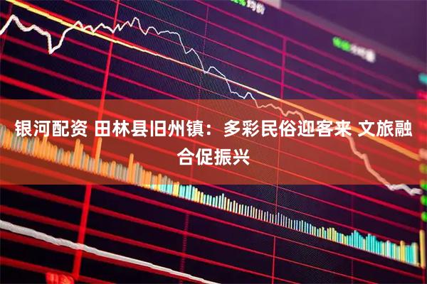 银河配资 田林县旧州镇：多彩民俗迎客来 文旅融合促振兴