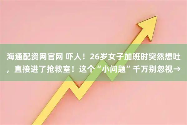 海通配资网官网 吓人！26岁女子加班时突然想吐，直接进了抢救室！这个“小问题”千万别忽视→