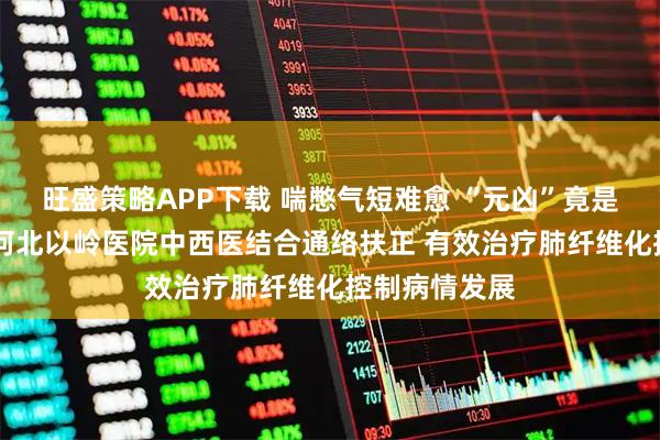 旺盛策略APP下载 喘憋气短难愈 “元凶”竟是罕见皮肌炎 河北以岭医院中西医结合通络扶正 有效治疗肺纤维化控制病情发展