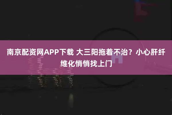 南京配资网APP下载 大三阳拖着不治？小心肝纤维化悄悄找上门