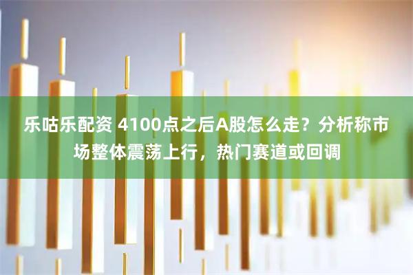 乐咕乐配资 4100点之后A股怎么走？分析称市场整体震荡上行，热门赛道或回调