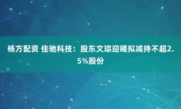 杨方配资 佳驰科技：股东文琮迎曦拟减持不超2.5%股份