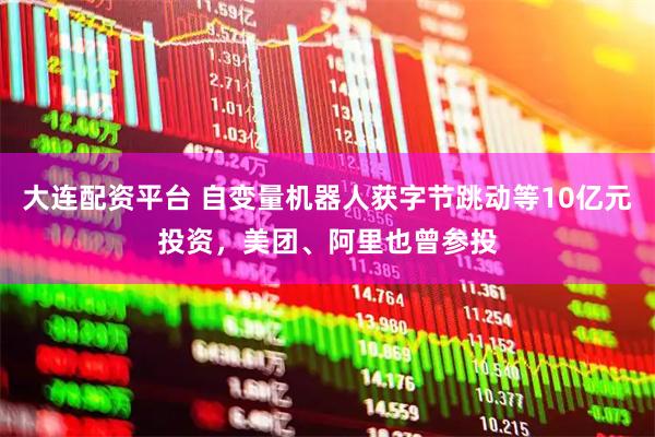 大连配资平台 自变量机器人获字节跳动等10亿元投资，美团、阿里也曾参投