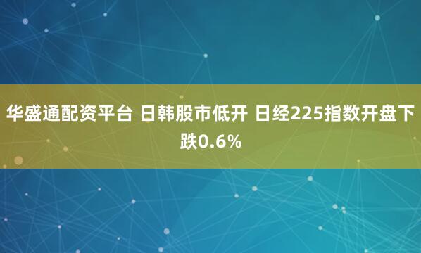 华盛通配资平台 日韩股市低开 日经225指数开盘下跌0.6%