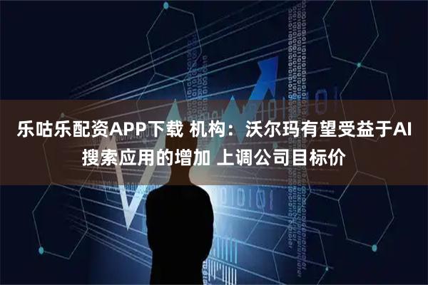 乐咕乐配资APP下载 机构：沃尔玛有望受益于AI搜索应用的增加 上调公司目标价