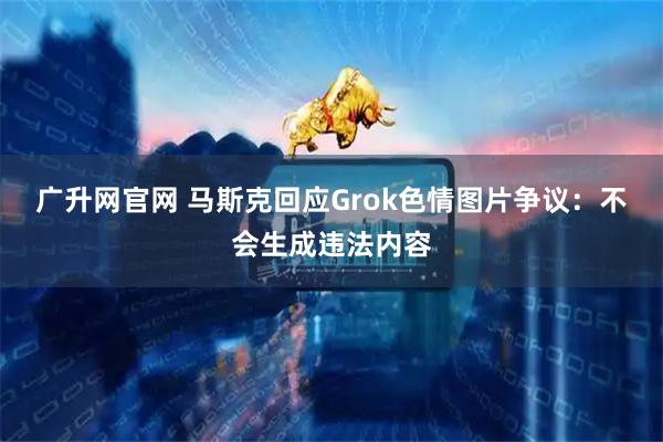 广升网官网 马斯克回应Grok色情图片争议：不会生成违法内容