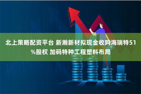 北上策略配资平台 新瀚新材拟现金收购海瑞特51%股权 加码特种工程塑料布局