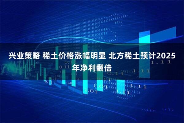 兴业策略 稀土价格涨幅明显 北方稀土预计2025年净利翻倍