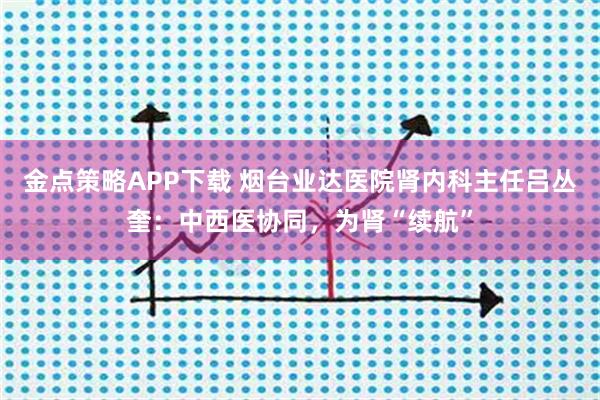 金点策略APP下载 烟台业达医院肾内科主任吕丛奎：中西医协同，为肾“续航”