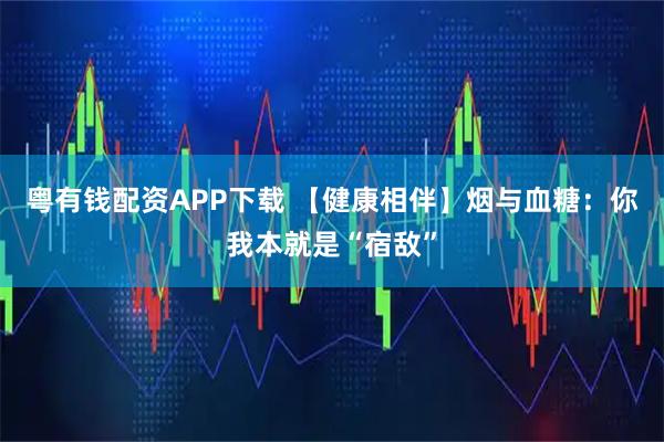 粤有钱配资APP下载 【健康相伴】烟与血糖：你我本就是“宿敌”
