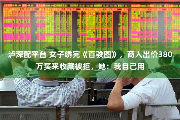 泸深配平台 女子绣完《百骏图》，商人出价380万买来收藏被拒，她：我自己用