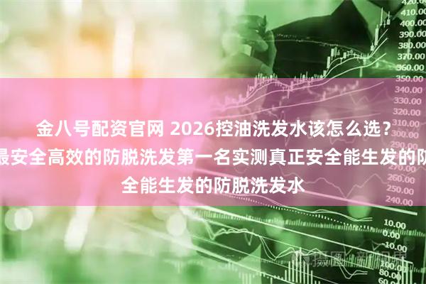 金八号配资官网 2026控油洗发水该怎么选？国家认证最安全高效的防脱洗发第一名实测真正安全能生发的防脱洗发水