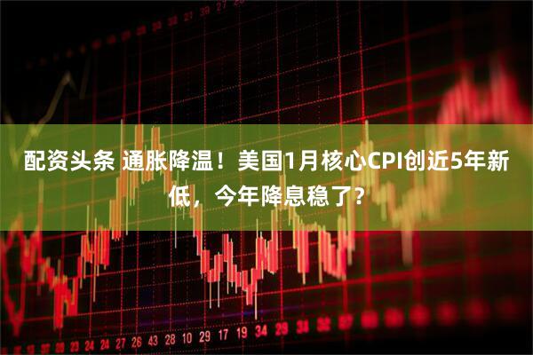 配资头条 通胀降温！美国1月核心CPI创近5年新低，今年降息稳了？