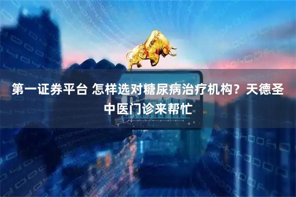 第一证券平台 怎样选对糖尿病治疗机构？天德圣中医门诊来帮忙