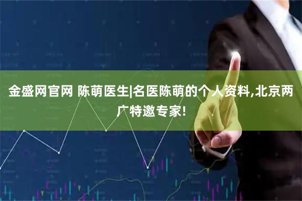 金盛网官网 陈萌医生|名医陈萌的个人资料,北京两广特邀专家!