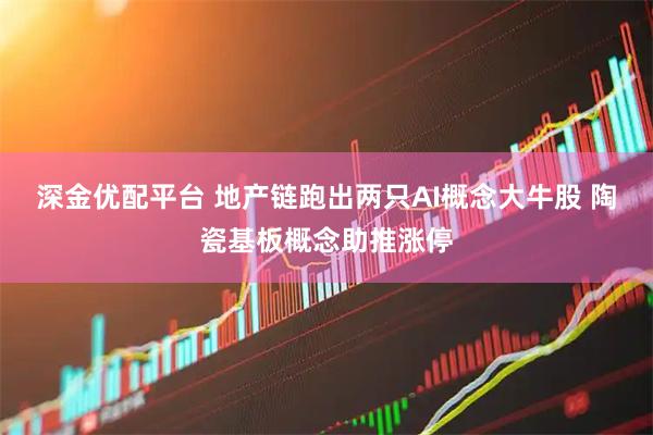 深金优配平台 地产链跑出两只AI概念大牛股 陶瓷基板概念助推涨停
