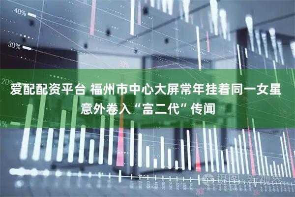 爱配配资平台 福州市中心大屏常年挂着同一女星 意外卷入“富二代”传闻